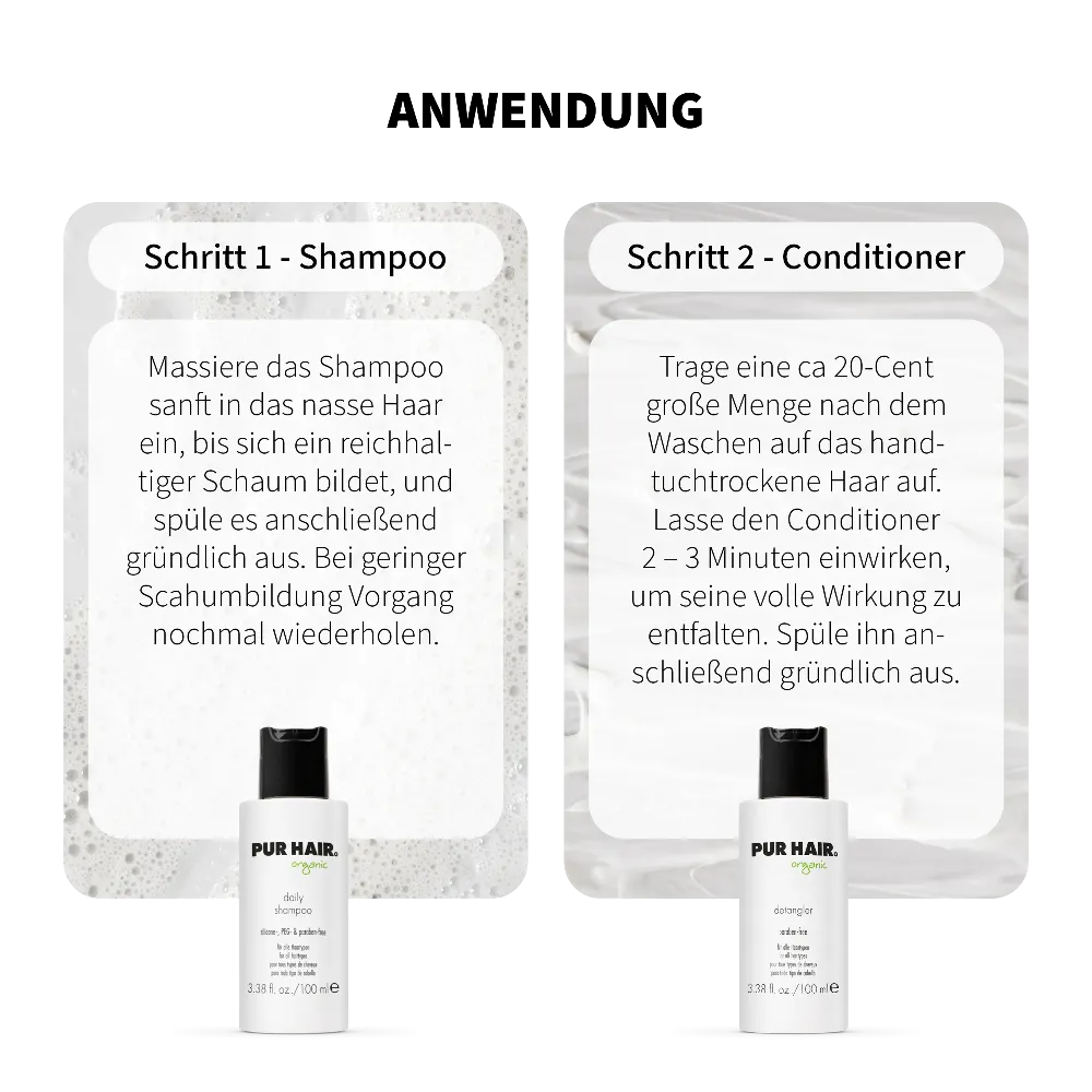 Anwendung PUR HAIR Organic Daily Travel Set: Schritt 1 Daily Shampoo – ins nasse Haar einmassieren, aufschäumen und ausspülen. Schritt 2 Detangler Conditioner – ins handtuchtrockene Haar geben, 2–3 Minuten einwirken lassen und gründlich ausspülen. Mit 100 ml Reisegröße