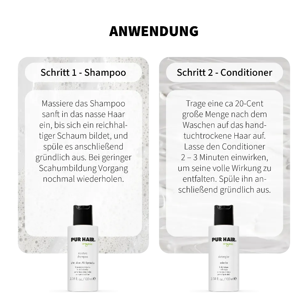 Anwendung PUR HAIR Organic Moisture Travel Set: Schritt 1 Moisture Shampoo – ins nasse Haar einmassieren, aufschäumen und ausspülen. Schritt 2 Detangler Conditioner – ins handtuchtrockene Haar geben, 2–3 Minuten einwirken lassen und gründlich ausspülen. Mit 100 ml Reisegröße